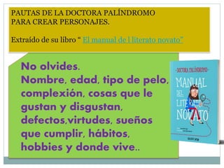 PAUTAS DE LA DOCTORA PALÍNDROMO
PARA CREAR PERSONAJES.
Extraído de su libro “ El manual de l literato novato”
No olvides.
Nombre, edad, tipo de pelo,
complexión, cosas que le
gustan y disgustan,
defectos,virtudes, sueños
que cumplir, hábitos,
hobbies y donde vive..
 