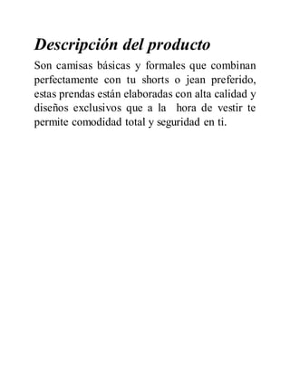 Descripción del producto
Son camisas básicas y formales que combinan
perfectamente con tu shorts o jean preferido,
estas prendas están elaboradas con alta calidad y
diseños exclusivos que a la hora de vestir te
permite comodidad total y seguridad en ti.
 