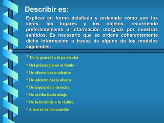 Explicar en forma detallada y ordenada cómo son los
seres, los lugares y los objetos, recurriendo
preferentemente a información otorgada por nuestros
sentidos. Es necesario que se ordene coherentemente
dicha información a través de alguno de los modelos
siguientes:
Describir es:
* De lo general a lo particular
* Del primer plano al fondo
* De afuera hacia adentro
* De adentro hacia afuera
* De izquierda a derecha
* De arriba hacia abajo
* De lo invisible a lo visible.
* A través de los sentidos
 