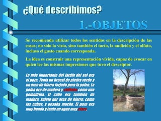 ¿Qué describimos?
Se recomienda utilizar todos los sentidos en la descripción de las
cosas; no sólo la vista, sino también el tacto, la audición y el olfato,
incluso el gusto cuando corresponda.
La idea es construir una representación vívida, capaz de evocar en
quien lee las mismas impresiones que tuvo el descriptor.
Lo más importante del jardín del sol era
el pozo. Tenía un brocal de piedra verde y
un arco de hierro forjado para la polea. La
polea era de madera y chillaba como una
golondrina. El cubo era también de
madera, sujeto por aros de hierro, como
las cubas, y pesaba mucho. El pozo era
muy hondo y tenía un agua muy clara.
 
