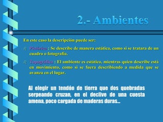 En este caso la descripción puede ser:
 Pictórica : Se describe de manera estática, como si se tratara de un
cuadro o fotografía.
 Topográfica : El ambiente es estático, mientras quien describe está
en movimiento, como si se fuera describiendo a medida que se
avanza en el lugar.
Al elegir un tendón de tierra que dos quebradas
serpeando cruzan, en el declive de una cuesta
amena, poco cargada de maderas duras…
 