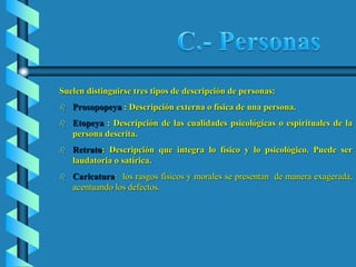 Suelen distinguirse tres tipos de descripción de personas:
 Prosopopeya : Descripción externa o física de una persona.
 Etopeya : Descripción de las cualidades psicológicas o espirituales de la
persona descrita.
 Retrato: Descripción que integra lo físico y lo psicológico. Puede ser
laudatoria o satírica.
 Caricatura: los rasgos físicos y morales se presentan de manera exagerada,
acentuando los defectos.
 