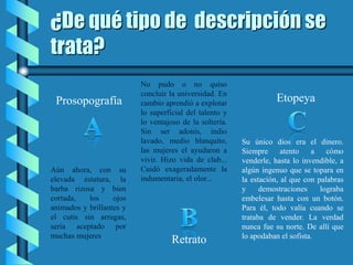 ¿De qué tipo de descripción se
trata?
Aún ahora, con su
elevada estatura, la
barba rizosa y bien
cortada, los ojos
animados y brillantes y
el cutis sin arrugas,
sería aceptado por
muchas mujeres
No pudo o no quiso
concluir la universidad. En
cambio aprendió a explotar
lo superficial del talento y
lo ventajoso de la soltería.
Sin ser adonis, indio
lavado, medio blanquito,
las mujeres el ayudaron a
vivir. Hizo vida de club...
Cuidó exageradamente la
indumentaria, el olor...
Su único dios era el dinero.
Siempre atento a cómo
venderle, hasta lo invendible, a
algún ingenuo que se topara en
la estación, al que con palabras
y demostraciones lograba
embelesar hasta con un botón.
Para él, todo valía cuando se
trataba de vender. La verdad
nunca fue su norte. De allí que
lo apodaban el sofista.
Prosopografía
Retrato
Etopeya
 