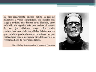 Su piel amarillenta apenas cubría la red de
músculos y vasos sanguíneos. Su cabello era
largo y sedoso, sus dientes muy blancos, pero
todo ello no lograba más que realzar el horror
de los ojos vidriosos, cuyo color podía
confundirse con el de las pálidas órbitas en las
que estaban profundamente hundidos, lo que
contrastaba con la arrugada piel del rostro y la
rectilínea boca de negruzcos labios.
Mary Shelley, Frankenstein o el moderno Prometeo
 