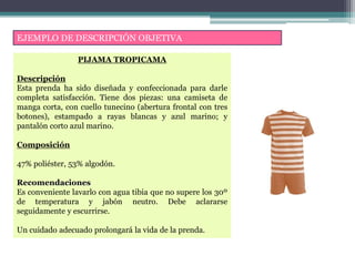 EJEMPLO DE DESCRIPCIÓN OBJETIVA
PIJAMA TROPICAMA
Descripción
Esta prenda ha sido diseñada y confeccionada para darle
completa satisfacción. Tiene dos piezas: una camiseta de
manga corta, con cuello tunecino (abertura frontal con tres
botones), estampado a rayas blancas y azul marino; y
pantalón corto azul marino.
Composición
47% poliéster, 53% algodón.
Recomendaciones
Es conveniente lavarlo con agua tibia que no supere los 30º
de temperatura y jabón neutro. Debe aclararse
seguidamente y escurrirse.
Un cuidado adecuado prolongará la vida de la prenda.
 