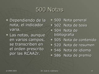 500 Notas Dependiendo de la nota, el indicador varia. Las notas, aunque en varios campos, se transcriben en el orden prescrito por las RCAA2r. 500  Nota general 502  Nota de tesis 504  Nota de bibliografía 505  Nota de contenido 520  Nota de resumen 546  Nota de idioma 586  Nota de premio 