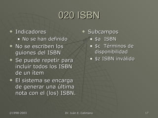 020 ISBN Indicadores No se han definido No se escriben los guiones del ISBN Se puede repetir para  incluir todos los ISBN de un ítem El sistema se encarga de generar una última nota con el (los) ISBN. Subcampos $a  ISBN $c  Términos de disponibilidad $z ISBN inválido 