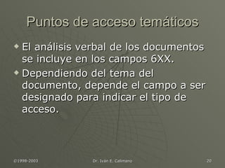 Puntos de acceso temáticos El análisis verbal de los documentos se incluye en los campos 6XX. Dependiendo del tema del documento, depende el campo a ser designado para indicar el tipo de acceso. 