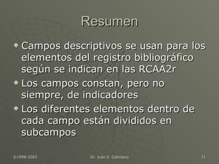 Resumen Campos descriptivos se usan para los elementos del registro bibliográfico según se indican en las RCAA2r Los campos constan, pero no siempre, de indicadores Los diferentes elementos dentro de cada campo están divididos en subcampos 