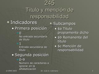 245 Título y mención de responsabilidad Indicadores Primera posición 0  No entrada secundaria de título 1  Entrada secundaria de título Segunda posición 0-9  Número de caracteres a ignorar en la alfabetización Subcampos $a Título propiamente dicho $b Remanente del título $c Mención de responsabilidad 