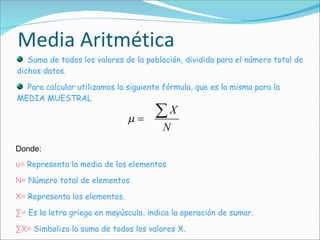 Media Aritmética Suma de todos los valores de la población, dividida para el número total de dichos datos.  Para calcular utilizamos la siguiente fórmula, que es la misma para la MEDIA MUESTRAL Donde: u=   Representa la media de los elementos N=   Número total de elementos X=   Representa los elementos. ∑ =   Es la letra griega en mayúscula, indica la operación de sumar. ∑ X=   Simboliza la suma de todos los valores X. 