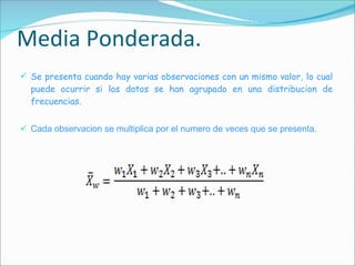 Media Ponderada. Se presenta cuando hay varias observaciones con un mismo valor, lo cual puede ocurrir si los datos se han agrupado en una distribucion de frecuencias. Cada observacion se multiplica por el numero de veces que se presenta. 
