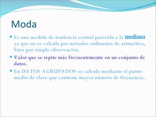 Es una medida de tendencia central parecida a la  mediana  ya que no se calcula por métodos ordinarios de aritmética, Sino por simple observación. Valor que se repite más frecuentemente en un conjunto de datos. En DATOS AGRUPADOS se calcula mediante el  punto medio de clase que contiene mayor número de frecuencia. Moda 
