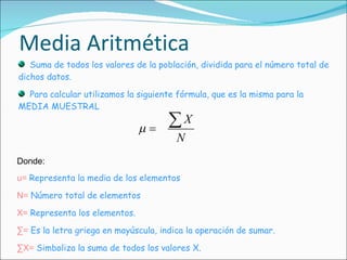 Media Aritmética Suma de todos los valores de la población, dividida para el número total de dichos datos.  Para calcular utilizamos la siguiente fórmula, que es la misma para la MEDIA MUESTRAL Donde: u=   Representa la media de los elementos N=   Número total de elementos X=   Representa los elementos. ∑ =   Es la letra griega en mayúscula, indica la operación de sumar. ∑ X=   Simboliza la suma de todos los valores X. 