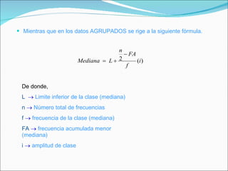 Mientras que en los datos AGRUPADOS se rige a la siguiente fórmula. De donde, L     Limite inferior de la clase (mediana) n      Número total de frecuencias f     frecuencia de la clase (mediana) FA      frecuencia acumulada menor (mediana) i      amplitud de clase 