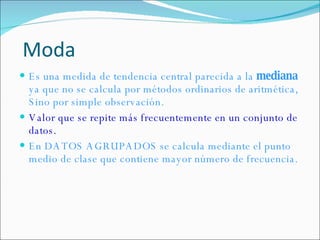 Es una medida de tendencia central parecida a la  mediana  ya que no se calcula por métodos ordinarios de aritmética, Sino por simple observación. Valor que se repite más frecuentemente en un conjunto de datos. En DATOS AGRUPADOS se calcula mediante el  punto medio de clase que contiene mayor número de frecuencia. Moda 