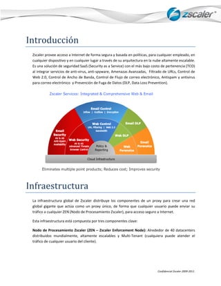 Intr
   roducc
        ción 
 Zscaleer provee accceso a Interneet de forma seegura y basadda en política
                                                                          as, para cualqquier empleaddo, en 
 cualquier dispositivo y en cualqquier lugar a t
                                               través de su a
                                                            arquitectura een la nube alt tamente escaalable. 
 Es una solución de e seguridad SaaaS (Security as a Service) con el más bbajo costo de pertenencia (TCO) 
       egrar servicio
 al inte            os de anti‐viru
                                  us, anti‐spyw
                                              ware, Amenazas Avanzadas     s,  Filtrado de
                                                                                         e URLs, Contrrol de 
 Web  2.0, Control  de Ancho de Banda, Cont    trol de Flujo  de correo eleectrónico, An ntispam y ant
                                                                                                     tivirus 
 para ccorreo electróónico  y Preve
                                  ención de Fugga de Datos (DLP, Data Los  ss Prevention n). 




                                                                                            


Infraestructur
             ra 
 La  inf
       fraestructura  global  de  Zs
                                   scaler  distrib
                                                 buye  los  componentes  de un  proxy  para  crear  una  red 
                                                                            e 
 global  gigante  que actúa  como un  proxy  ú
                    e              o             único,  de  forma  que  cualquier  usuario puede  enviar  su 
                                                                                          o 
 tráfico
       o a cualquier ZEN (Nodo d  de Procesamie  ento Zscaler), , para acceso seguro a Inte
                                                                                          ernet. 

 Esta infraestructur
                   ra está compu            s componentes clave:  
                               uesta por tres

 Nodo de  Procesam
      o            miento  Zscale (ZEN  –  Zsc
                                 er           caler  Enforce
                                                           ement  Node) Alrededor  de  40  datace
                                                                        ):                       enters 
 distrib
       buidos  munddialmente,  alltamente  esccalables  y  M
                                                           Multi‐Tenant  (cualquiera  puede  atend el 
                                                                                                 der 
 tráfico
       o de cualquie
                   er usuario del cliente).  




                                                                                    Confid
                                                                                         dencial Zscaler 200
                                                                                                           09‐2011. 
 