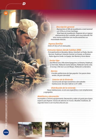 D

08




                                  Descripción general
                                  Representan el 38% de la población a nivel nacional
                                   y el 35% en el Gran Santiago.
                                   Nivel bajo de la población. Disponen de un ingreso
                                relativamente fijo o estable, pero muy reducido. Por
                             este motivo enfrentan con mucha estrechez sus
                          necesidades básicas.

                       Ingreso familiar
                      Entre UF 10 y UF 21 mensuales.

                      Comunas típicas donde habitan (RM)
                       Principalmente en Recoleta, Renca, Conchalí, Lo Prado, Quinta
                        Normal, Pudahuel, Estación Central, La Granja, La Pintana,
                        Pedro Aguirre Cerda, Lo Espejo, San Ramón y Cerro Navia.

                         Sector tipo
                         José María Caro, Villa Jaime Eyzaguirre, La Victoria, Pudahuel,
                         Lo Hermida, Población Santa Adriana, Población Santa Julia,
                          El Cortijo, Villa San Luis de Maipú, Población La Bandera.

                           Barrios
                           Grandes poblaciones de tipo popular. Con pocas áreas
                           verdes, de gran densidad.

                             Exterior de la Vivienda
                            Construcción de tipo económico o de subsidio
                            habitacional. De valor inferior a UF 1.000.

                           Distribución de la vivienda
                      Pocas habitaciones, no de usos específicos, o con ampliaciones
                 y agregados.

         Mobiliario y decoración
         Incompleto o mínimo equipamiento. Decoración y orden sin gusto por el poco
         espacio que dispone. Exceso de adornos en muros. Muebles modestos, de
         segunda mano o con muchos años de uso.
 