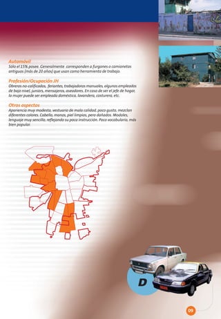 Automóvil
Sólo el 15% posee. Generalmente corresponden a furgones o camionetas
antiguas (más de 20 años) que usan como herramienta de trabajo.

Profesión/Ocupación JH
Obreros no-calificados, feriantes, trabajadoras manuales, algunos empleados
de bajo nivel, juniors, mensajeros, aseadores. En caso de ser el jefe de hogar,
la mujer puede ser empleada doméstica, lavandera, costurera, etc.

Otros aspectos
Apariencia muy modesta, vestuario de mala calidad, poco gusto, mezclan
diferentes colores. Cabello, manos, piel limpios, pero dañados. Modales,
lenguaje muy sencillo, reflejando su poca instrucción. Poco vocabulario, más
bien popular.




                                                                                  D

                                                                                      09
 