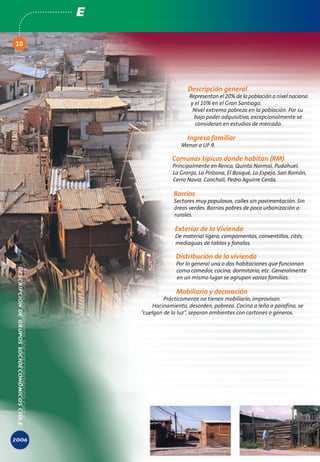 E

10




                           Descripción general
                            Representan el 20% de la población a nivel naciona
                             y el 10% en el Gran Santiago.
                              Nivel extrema pobreza en la población. Por su
                              bajo poder adquisitivo, excepcionalmente se
                               consideran en estudios de mercado.

                           Ingreso familiar
                         Menor a UF 9.

                     Comunas típicas donde habitan (RM)
                     Principalmente en Renca, Quinta Normal, Pudahuel,
                     La Granja, La Pintana, El Bosque, Lo Espejo, San Ramón,
                     Cerro Navia, Conchalí, Pedro Aguirre Cerda.

                      Barrios
                      Sectores muy populosos, calles sin pavimentación. Sin
                      áreas verdes. Barrios pobres de poca urbanización o
                      rurales.

                      Exterior de la Vivienda
                      De material ligero, campamentos, conventillos, cités,
                      mediaguas de tablas y fonolas.

                       Distribución de la vivienda
                       Por lo general una o dos habitaciones que funcionan
                       como comedor, cocina, dormitorio, etc. Generalmente
                       en un mismo lugar se agrupan varias familias.

                       Mobiliario y decoración
                  Prácticamente no tienen mobiliario, improvisan.
             Hacinamiento, desorden, pobreza. Cocina a leña o parafina, se
         “cuelgan de la luz”, separan ambientes con cartones o géneros.
 