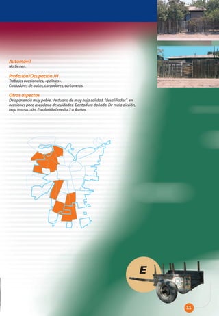 Automóvil
No tienen.

Profesión/Ocupación JH
Trabajos ocasionales, «pololos».
Cuidadores de autos, cargadores, cartoneros.

Otros aspectos
De apariencia muy pobre. Vestuario de muy baja calidad, “desaliñados”, en
ocasiones poco aseados o descuidados. Dentadura dañada. De mala dicción,
baja instrucción. Escolaridad media 3 a 4 años.




                                                                            E


                                                                                11
 