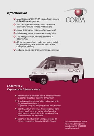 Infraestructura
       Locación Central Móvil (VAN equipada con sistema
       de TV/Video y refrigeración)
       Sala Gessel (espejo unidireccional, sistema de
       grabación y circuito cerrado de televisión)
       Equipo de filmación en terreno (microcámara)
       Call-Center y planta para encuestas telefónicas
       Sala de Capacitación para Encuestadores y
       Observadores
       Oficinas o representantes en las principales ciudades
       del país (Antofagasta, La Serena, Viña del Mar,
       Concepción, Temuco)
       Software propio para procesamiento de encuestas




Cobertura y
Experiencia Internacional
        Realización de estudios en todo el territorio nacional
        (presencia directa en ciudades principales)
        Amplia experiencia en estudios en la mayoría de
        los países del continente
        (Argentina, Uruguay, Paraguay, Brasil, Perú, Bolivia)
        Coordinación de proyectos de investigación para
        clientes locales en esos países, planificando y
        supervisando los trabajos, así como el análisis y
        presentación de los resultados
        Desarrollo de estudios en Chile por encargo de
        clientes extranjeros (América, EE.UU., Europa)           Luis Thayer Ojeda 166, Piso 14
                                                                 Providencia, Santiago, Chile
                                                                 Mesa Central: 56-2-3280600
                                                                 corpa@corpa.tie.cl
 
