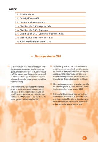 INDICE
      1 / Antecedentes
      1 / Descripción de GSE
      2 / Grupos Socioeconómicos
      12 / Distribución GSE Hogares País
      13 / Distribución GSE - Regiones
      13 / Distribución GSE - Comunas > 100 mil hab.
      14 / Distribución GSE - Comunas RM
      15 / Posesión de Bienes según GSE




                               Descripción de GSE

 La clasificación de la población según crite-   Si bien los grupos socioeconómicos no se
 rios socioeconómicos es una herramienta         modifican en su magnitud, cambian sus ca-
 que cuenta con alrededor de 30 años de uso      racterísticas o expresión en función de pro-
 en Chile, y es reconocida como fundamental      cesos, como la modernidad y el acceso a
 al momento de diagnosticar mercados y pla-      nuevos bienes y servicios, lo que explica la
 nificar o desarrollar estrategias comerciales   importancia de su actualización periódica.
 y de marketing.
                                                 El presente documento es una guía resumida
 Esta herramienta, que fue confeccionada         de los Descriptores y Clasificación de Grupos
 desde el ámbito de las ciencias sociales y      Socioeconómicos en su versión 2006.
 adaptada al mundo comercial, es una con-
 vención que hoy comparten todos los aso-        Es importante considerar que parte de los
 ciados a la AIM (Asociación de Institutos de    descriptores incluidos en el presente docu-
 Investigación de Mercado de Chile).             mento son aplicables sólo al Gran Santiago,
                                                 como es el caso de los sectores y comunas
                                                 más representativas de cada grupo.




                                                                                       01
 