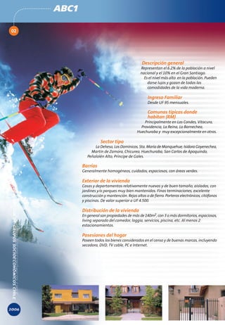 ABC1

02




                                                 Descripción general
                                                Representan el 6.2% de la población a nivel
                                                nacional y el 10% en el Gran Santiago.
                                                  Es el nivel más alto en la población. Pueden
                                                    darse lujos y gozan de todas las
                                                    comodidades de la vida moderna.

                                                    Ingreso Familiar
                                                    Desde UF 95 mensuales.

                                                    Comunas típicas donde
                                                    habitan (RM)
                                                  Principalmente en Las Condes, Vitacura,
                                                Providencia, La Reina, Lo Barnechea,
                                              Huechuraba y muy excepcionalmente en otras.

                       Sector tipo
                   La Dehesa, Los Domínicos, Sta. María de Manquehue, Isidora Goyenechea,
                 Martín de Zamora, Chicureo, Huechuraba, San Carlos de Apoquindo,
               Peñalolén Alto, Príncipe de Gales.

            Barrios
            Generalmente homogéneos, cuidados, espaciosos, con áreas verdes.

            Exterior de la vivienda
            Casas y departamentos relativamente nuevos y de buen tamaño, aisladas, con
            jardines y/o parques muy bien mantenidos. Finas terminaciones, excelente
            construcción y mantención. Rejas altas o de fierro. Porteros electrónicos, citófonos
            y piscinas. De valor superior a UF 4.500.

            Distribución de la vivienda
            En general son propiedades de más de 140m2, con 3 o más dormitorios, espaciosas,
            living separado del comedor, loggia, servicios, piscina, etc. Al menos 2
            estacionamientos.

            Posesiones del hogar
            Poseen todos los bienes considerados en el censo y de buenas marcas, incluyendo
            secadora, DVD, TV cable, PC e Internet.
 