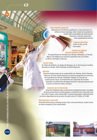 C2

04




                          Descripción general
                           Representan el 15% de la población a nivel nacional y el
                               20% en el Gran Santiago. Nivel medio de la población.
                                           Cubren bien necesidades de alimentación,
                                                   vestuario, vivienda, educación.
                                                         Poca capacidad de ahorro.

                                                           Ingreso familiar
                                                         Entre UF 45 y UF 95
                                                         mensuales.

                                                     Comunas típicas
                                               donde habitan (RM)
                      Principalmente en Providencia y Ñuñoa, Peñalolén, La Florida,
                     Macul, San Miguel y en sectores específicos de Las Condes,
                   La Reina, Santiago y Vitacura.

                Sector tipo
              Av. Pedro de Valdivia, Av. Diego de Almagro, Av. A. Fleming (Las Condes),
              Avenida La Florida, Villa El Dorado, Avenida Pajaritos.

               Barrios
                Sectores tradicionales de la ciudad (Villa Frei, Ñuñoa, Villa El Dorado
                 Vitacura, El Llano Subercaseaux) y sectores emergentes en comunas
                  de la periferia (La Florida, Peñalolén, Maipú). En caso de ser
                   construcción nueva, normalmente son conjuntos de muchas
                    viviendas o condominios de departamentos. Hay preocupación por
                     el aseo y ornato de calles y veredas.

                     Exterior de la Vivienda
                    Conjuntos habitacionales, condominios de departamentos. Fachadas
                 de buena presentación, jardín pequeño, entrada de auto. Vivienda entre
              70 y 140 m2 aprox., bien mantenidas. En general pareadas. Habitualmente
           no tienen dependencias de servicio. De valor entre UF 2.000 y UF 4.500.

          Distribución vivienda
          Generalmente living y comedor juntos. Dos o tres dormitorios. Suelen tener
          un baño completo y otro medio baño.
 