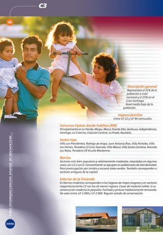 C3

06




                                                                  Descripción general
                                                                  Representan el 21% de la
                                                                 población a nivel
                                                                 nacional y el 25% en el
                                                                 Gran Santiago.
                                                                Nivel medio bajo de la
                                                               población.

                                                           Ingreso familiar
                                                       Entre UF 22 y UF 44 mensuales.

          Comunas típicas donde habitan (RM)
          Principalmente en La Florida, Maipú, Macul, Puente Alto, Quilicura, Independencia,
          Santiago, La Cisterna, Estación Central, Lo Prado, Recoleta.

          Sector tipo
          Villa Los Presidentes, Rodrigo de Araya, Juan Antonio Ríos, Villa Portales, Villa
          Los Héroes, Paradero 22 Gran Avenida, Villa Macul, Villa Santa Carolina, Avenida
          Las Rejas, Paradero 24 Vicuña Mackenna.

          Barrios
          Sectores más bien populares y relativamente modestos, mezclados en algunos
          casos con C2 ó con D. Generalmente se agrupan en poblaciones de alta densidad.
          Poca preocupación por ornato y escasas áreas verdes. También corresponden a
          sectores antiguos de la capital.

          Exterior de la Vivienda
          En barrios modestos corresponden a los hogares de mayor progreso y en sectores
          mayoritariamente C2 son los de menor ingreso. Casas de material sólido. Si es
          construcción moderna es pequeña. Fachada y pintura medianamente remozada.
          De valor entre UF 1.000 y UF 2.000. Regular estado de conservación.
 