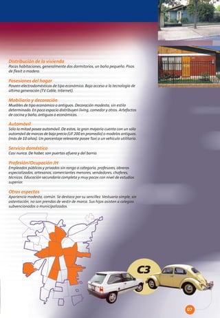 Distribución de la vivienda
Pocas habitaciones, generalmente dos dormitorios, un baño pequeño. Pisos
de flexit o madera.

Posesiones del hogar
Poseen electrodomésticos de tipo económico. Bajo acceso a la tecnología de
última generación (TV Cable, Internet).

Mobiliario y decoración
Muebles de tipo económico o antiguos. Decoración modesta, sin estilo
determinado. En poco espacio distribuyen living, comedor y otros. Artefactos
de cocina y baño, antiguos o económicos.

Automóvil
Sólo la mitad posee automóvil. De estos, la gran mayoría cuenta con un sólo
automóvil de marcas de bajo precio (UF 200 en promedio) o modelos antiguos.
(más de 10 años). Un porcentaje relevante posee Taxi o un vehículo utilitario.

Servicio doméstico
Casi nunca. De haber, son puertas afuera y del barrio.

Profesión/Ocupación JH
Empleados públicos y privados sin rango o categoría, profesores, obreros
especializados, artesanos, comerciantes menores, vendedores, choferes,
técnicos. Educación secundaria completa y muy pocos con nivel de estudios
superior.

Otros aspectos
Apariencia modesta, común. Se destaca por su sencillez. Vestuario simple, sin
ostentación, no son prendas de vestir de marca. Sus hijos asisten a colegios
subvencionados o municipalizados.




                                                                             C3


                                                                                  07
 