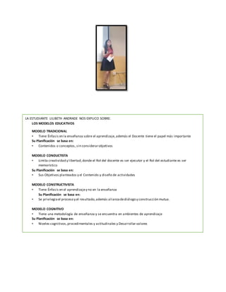 LA ESTUDIANTE LILIBETH ANDRADE NOS EXPLICO SOBRE:
LOS MODELOS EDUCATIVOS
MODELO TRADICIONAL
• Tiene Énfasis en la enseñanza sobre el aprendizaje,además el Docente tiene el papel más importante
Su Planificación se basa en:
• Contenidos o conceptos, sin considerarobjetivos
MODELO CONDUCTISTA
• Limita creatividad y libertad,donde el Rol del docente es ser ejecutor y el Rol del estudiante es ser
memorístico
Su Planificación se basa en:
• Sus Objetivos planteados y el Contenido y diseño de actividades
MODELO CONSTRUCTIVISTA
• Tiene Énfasis en el aprendizajey no en la enseñanza
Su Planificación se basa en:
• Se privilegiael proceso y el resultado,además alianzadediálogo y construcción mutua.
MODELO COGNITIVO
• Tiene una metodología de enseñanza y se encuentra en ambientes de aprendizaje
Su Planificación se basa en:
• Niveles cognitivos, procedimentales y actitudinales y Desarrollar valores
 
