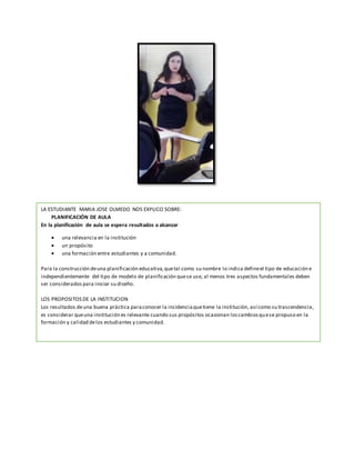 LA ESTUDIANTE MARIA JOSE OLMEDO NOS EXPLICO SOBRE:
PLANIFICACIÓN DE AULA
En la planificación de aula se espera resultados a alcanzar
 una relevancia en la institución
 un propósito
 una formación entre estudiantes y a comunidad.
Para la construcción deuna planificación educativa,quetal como su nombre lo indica defineel tipo de educación e
independientemente del tipo de modelo de planificación quese use, al menos tres aspectos fundamentales deben
ser considerados para iniciar su diseño.
LOS PROPOSITOS DE LA INSTITUCION
Los resultados deuna buena práctica paraconocer la incidenciaquetiene la institución, así como su trascendencia,
es considerar queuna institución es relevante cuando sus propósitos ocasionan loscambiosquese propuso en la
formación y calidad delos estudiantes y comunidad.
 