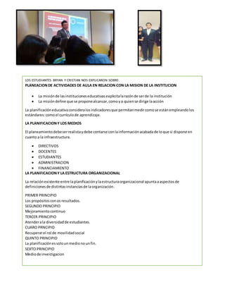 LOS ESTUDIANTES BRYAN Y CRISTIAN NOS EXPLICARON SOBRE:
PLANEACIONDE ACTIVIDADES DE AULA EN RELACION CON LA MISION DE LA INSTITUCION
 La misiónde lasinstitucioneseducativasexplicitalarazónde serde la institución
 La misióndefine que se proponealcanzar,comoya quiense dirige laacción
La planificacióneducativaconsideralosindicadoresque permitanmedircomose estánempleandolos
estándares:comoel currículode aprendizaje.
LA PLANIFICACIONY LOS MEDIOS
El planeamientodebeserrealistaydebe contarse conlainformaciónacabadade loque si dispone en
cuanto a la infraestructura.
 DIRECTIVOS
 DOCENTES
 ESTUDIANTES
 ADMINISTRACION
 FINANCIAMIENTO
LA PLANIFICACIONY LA ESTRUCTURA ORGANIZACIONAL
La relaciónexistente entre laplanificaciónylaestructuraorganizacional apuntaaaspectosde
definicionesde distintasinstanciasde laorganización.
PRIMER PRINCIPIO
Los propósitosconos resultados.
SEGUNDO PRINCIPIO
Mejoramientocontinuo
TERCER PRINCIPIO
Atenderala diversidadde estudiantes.
CUARO PRNCIPIO
Recuperarel rol de movilidadsocial
QUINTO PRINCIPIO
La planificaciónessoloun medionounfin.
SEXTO PRINCIPIO
Mediode investigacion
 