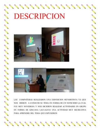 DESCRIPCION
LAS COMPAÑERAS REALIZARON UNA EXPOSICION MUYDISTINTA YA QUE
NOS DIERON A CONOCER SU TEMA EN FORMA DE UN NOTICIERO LA CUAL
FUE MUY NOVEDOSA Y NOS HICIERON REALIZAR ACTIVIDADES EN GRUPO
EN FORMA DE GINCANA LACUALFUE UNA ACTIVIDAD MUY RECREATIVA
PARA APRENDER DEL TEMA QUE EXPUSIERON
 