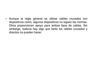 • Aunque la regla general es utilizar cables cruzados con
  dispositivos como, algunos dispositivos no siguen las normas.
  Otros proporcionan apoyo para ambos tipos de cables. Sin
  embargo, todavía hay algo que tanto los cables cruzados y
  directos no pueden hacer.
 
