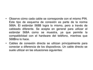 • Observe cómo cada cable se corresponde con el mismo PIN.
  Este tipo de esquema de conexión es parte de la norma
  568A. El estándar 568B logra lo mismo, pero a través de
  cableado diferente. Se acepta en general para utilizar el
  estándar 568A como se muestra, ya que permite la
  compatibilidad con el hardware del teléfono, mientras que
  568Bno lo hace.
• Cables de conexión directa se utilizan principalmente para
  conectar a diferencia de los dispositivos. Un cable directo se
  suele utilizar en las situaciones siguientes:
 