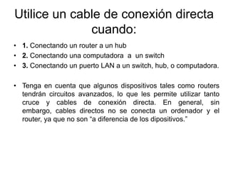 Utilice un cable de conexión directa
              cuando:
• 1. Conectando un router a un hub
• 2. Conectando una computadora a un switch
• 3. Conectando un puerto LAN a un switch, hub, o computadora.

• Tenga en cuenta que algunos dispositivos tales como routers
  tendrán circuitos avanzados, lo que les permite utilizar tanto
  cruce y cables de conexión directa. En general, sin
  embargo, cables directos no se conecta un ordenador y el
  router, ya que no son “a diferencia de los dipositivos.”
 
