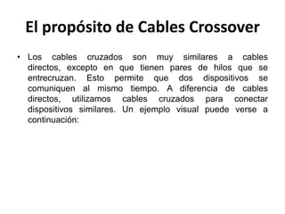 El propósito de Cables Crossover
• Los cables cruzados son muy similares a cables
  directos, excepto en que tienen pares de hilos que se
  entrecruzan. Esto permite que dos dispositivos se
  comuniquen al mismo tiempo. A diferencia de cables
  directos, utilizamos cables cruzados para conectar
  dispositivos similares. Un ejemplo visual puede verse a
  continuación:
 