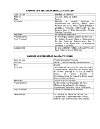 CASO DE USO REGISTRAR ENTRADA VEHÍCULO

Caso De Uso                             Entrada De Vehiculo
Actores                                 Usuario , Base De Datos
Tipo                                    Basico
Proposito                               Permitir    Al    Usuario   Registrar   La
                                        Información Del Vehículo, Marca, Color,
                                        Número De Placa, Hora Fecha Entrada Y
                                        Ubicación Vehículo, Información De La
                                        Persona Que Lo Esta Manejando, Cedula,
                                        Nombre Completo.
Resumen                                 Se Inicia Por El Usuario
Precondiciones                          Se Tiene Que Validar Gestion De Usuario
Flujo Principal                         Se Validar Ingreso Usuario Dependiendo
                                        De Las Opciones Seleccionadas Por El
                                        Usuario, Y Se Sigue Con Los Requisitos
                                        Que Pide El Sistema.
Excepciones                             Se Deben Llenar Todos Los Requerimientos
                                        Para Poder Imprimir El Recibo


                  CASO DE USO REGISTRAR SALIDA VEHÍCULO

Caso De Uso                             Validar Salida De Vehiculo
Actores                                 Usuario, Administrador, Base De Datos
Tipo                                    Basico
Proposito                               Se Validara El Numero De Placa Ingresado
                                        Anteriormente, Mediante Un Recibo Que
                                        El Cliente Entraga Y Asi Se Le Dira El
                                        Costo      De      Dicho    Servicio   E
                                        Inmediatamente Se Liverara Dicho Lugar
                                        Para Un Nuevo Cliente.
Resumen                                 Se Inicia Por El Usuario
Precondiciones                          Se Nesecita Aver Ingresado La Placa
                                        Mediante La Validacion De Usuario,
                                        Ingresando Todos Los Datos Del Cliente
Flujo Principal                         Validacion De Placa Por Pantalla

Excepciones                             Si La Placa No Existe Se Tendra Que
                                        Agregar Por El Administrador Toda La
                                        Informacion Del Vehiculo Y Del Cliente
 