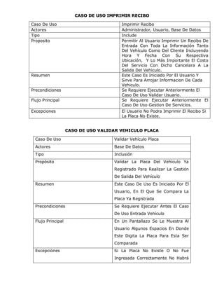 CASO DE USO IMPRIMIR RECIBO

Caso De Uso                             Imprimir Recibo
Actores                                 Administrador, Usuario, Base De Datos
Tipo                                    Include
Proposito                               Permitir Al Usuario Imprimir Un Recibo De
                                        Entrada Con Toda La Información Tanto
                                        Del Vehículo Como Del Cliente Incluyendo
                                        Hora Y Fecha Con Su Respectiva
                                        Ubicación, Y Lo Más Importante El Costo
                                        Del Servicio Con Dicho Cancelara A La
                                        Salida Del Vehiculo.
Resumen                                 Este Caso Es Iniciado Por El Usuario Y
                                        Sirve Para Arrojar Informacion De Cada
                                        Vehiculo.
Precondiciones                          Se Requiere Ejecutar Anteriormente El
                                        Caso De Uso Validar Usuario.
Flujo Principal                         Se Requiere Ejecutar Anteriormente El
                                        Caso De Uso Gestion De Servicios.
Excepciones                             El Usuario No Podra Imprimir El Recibo Si
                                        La Placa No Existe.


                    CASO DE USO VALIDAR VEHICULO PLACA

  Caso De Uso                        Validar Vehículo Placa
  Actores                            Base De Datos
  Tipo                               Inclusión
  Propósito                          Validar La Placa Del Vehículo Ya
                                     Registrado Para Realizar La Gestión
                                     De Salida Del Vehículo
  Resumen                            Este Caso De Uso Es Iniciado Por El
                                     Usuario, En El Que Se Compara La
                                     Placa Ya Registrada
  Precondiciones                     Se Requiere Ejecutar Antes El Caso
                                     De Uso Entrada Vehículo
  Flujo Principal                    En Un Pantallazo Se Le Muestra Al
                                     Usuario Algunos Espacios En Donde
                                     Este Digita La Placa Para Esta Ser
                                     Comparada
  Excepciones                        Si La Placa No Existe O No Fue
                                     Ingresada Correctamente No Habrá
 