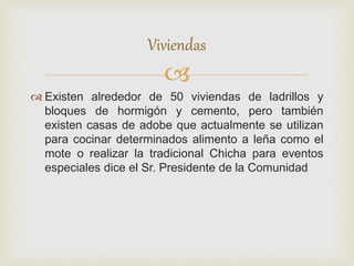 
 Existen alrededor de 50 viviendas de ladrillos y
bloques de hormigón y cemento, pero también
existen casas de adobe que actualmente se utilizan
para cocinar determinados alimento a leña como el
mote o realizar la tradicional Chicha para eventos
especiales dice el Sr. Presidente de la Comunidad
Viviendas
 