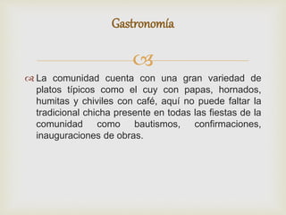 
 La comunidad cuenta con una gran variedad de
platos típicos como el cuy con papas, hornados,
humitas y chiviles con café, aquí no puede faltar la
tradicional chicha presente en todas las fiestas de la
comunidad como bautismos, confirmaciones,
inauguraciones de obras.
Gastronomía
 