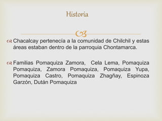 Chacalcay pertenecía a la comunidad de Chilchil y estas
áreas estaban dentro de la parroquia Chontamarca.
 Familias Pomaquiza Zamora, Cela Lema, Pomaquiza
Pomaquiza, Zamora Pomaquiza, Pomaquiza Yupa,
Pomaquiza Castro, Pomaquiza Zhagñay, Espinoza
Garzón, Dután Pomaquiza
Historia
 