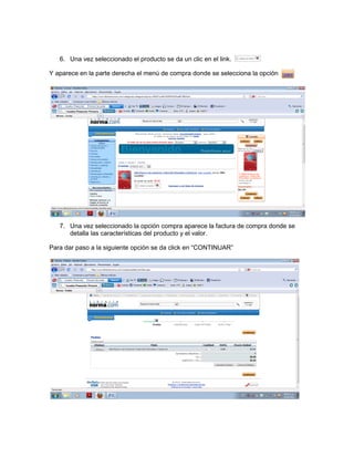 6. Una vez seleccionado el producto se da un clic en el link.

Y aparece en la parte derecha el menú de compra donde se selecciona la opción




   7. Una vez seleccionado la opción compra aparece la factura de compra donde se
      detalla las características del producto y el valor.

Para dar paso a la siguiente opción se da click en “CONTINUAR”
 