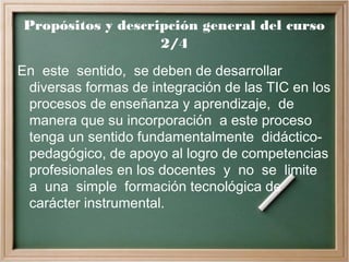 Propósitos y descripción general del curso
2/4
En este sentido, se deben de desarrollar
diversas formas de integración de las TIC en los
procesos de enseñanza y aprendizaje, de
manera que su incorporación a este proceso
tenga un sentido fundamentalmente didáctico-
pedagógico, de apoyo al logro de competencias
profesionales en los docentes y no se limite
a una simple formación tecnológica de
carácter instrumental.
 