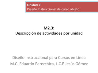 M2.3:
Descripción de actividades por unidad
Diseño Instruccional para Cursos en Línea
M.C. Eduardo Perezchica, L.C.E Jesús Gómez
Unidad 2:
Diseño Instruccional de curso objeto
 