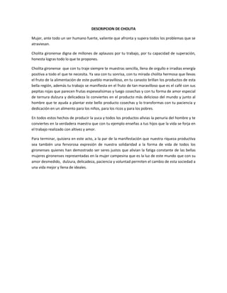 DESCRIPCION DE CHOLITA<br />Mujer, ante todo un ser humano fuerte, valiente que afronta y supera todos los problemas que se atraviesan.<br />Cholita gironense digna de millones de aplausos por tu trabajo, por tu capacidad de superación, honesta logras todo lo que te propones.<br />Cholita gironense  que con tu traje siempre te muestras sencilla, llena de orgullo e irradias energía positiva a todo el que te necesita. Ya sea con tu sonrisa, con tu mirada cholita hermosa que llevas el fruto de la alimentación de este pueblo maravilloso, en tu canasto brillan los productos de esta bella región, además tu trabajo se manifiesta en el fruto de tan maravilloso que es el café con sus pepitas rojas que parecen frutas espesealisimas y luego cosechas y con tu forma de amor especial de ternura dulzura y delicadeza lo conviertes en el producto más delicioso del mundo y junto al hombre que te ayuda a plantar este bello producto cosechas y lo transformas con tu paciencia y dedicación en un alimento para los niños, para los ricos y para los pobres.<br />En todos estos hechos de producir la yuca y todos los productos alivias la penuria del hombre y te conviertes en la verdadera maestra que con tu ejemplo enseñas a tus hijos que la vida se forja en el trabajo realizado con altivez y amor.<br />Para terminar, quisiera en este acto, a la par de la manifestación que nuestra riqueza productiva sea también una fervorosa expresión de nuestra solidaridad a la forma de vida de todos los gironenses quienes han demostrado ser seres justos que alivian la fatiga constante de las bellas mujeres gironenses representadas en la mujer campesina que es la luz de este mundo que con su amor desmedido,  dulzura, delicadeza, paciencia y voluntad permiten el cambio de esta sociedad a una vida mejor y llena de ideales.           <br />