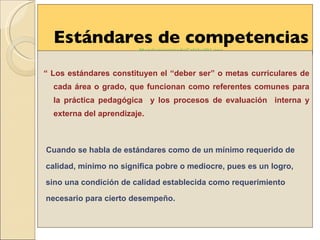 Estándares de competencias  MandamientosdeCalidad01 . pps “  Los estándares constituyen el “deber ser” o metas curriculares de cada área o grado, que funcionan como referentes comunes para la práctica pedagógica  y los procesos de evaluación  interna y externa del aprendizaje.  Cuando se habla de estándares como de un mínimo requerido de  calidad, mínimo no significa pobre o mediocre, pues es un logro, sino una condición de calidad establecida como requerimiento necesario para cierto desempeño. 