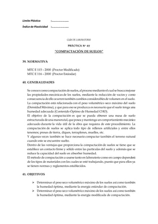 Limite Plástico :……………………
Índice de Plasticidad :……………………
GUÍA DE LABORATORIO
PRÁCTICA N° 07
“COMPACTACIÓN DE SUELOS”
39. NORMATIVA
MTC E 115 – 2000 (Proctor Modificado)
MTC E 116 – 2000 (Proctor Estándar)
40. GENERALIDADES
Se conocecomocompactacióndesuelos,alprocesomedianteel cualse busca mejorar
las propiedades mecánicas de los suelos, mediante la reducción de vacíos y como
consecuencia deello ocurrentambiéncambios considerablesde volumen en el suelo.
La compactación está relacionada con el peso volumétrico seco máximo del suelo
(Densidad Máxima), y que para eso se produzca es necesario que el suelo tenga una
humedad adecuada (Contenido Óptimo de Humedad CHO).
El objetivo de la compactación es que se pueda obtener una masa de suelo
estructurada deuna maneratal,queposea ymantenga uncomportamientomecánico
adecuado durante la vida útil de la obra que requiera de este procedimiento. La
compactación de suelos se aplica todo tipo de rellenos artificiales y entre ellos
tenemos; presas de tierra, diques, terraplenes, muelles, etc.
Y algunas veces también se hace necesario compactar también el terreno natural
cuando este se encuentre suelto.
Dentro de las ventajas que proporciona la compactación de suelos se tiene que se
establece un contacto firme y sólido entre las partículas del suelo y además que se
reduce la capacidad del suelo en absorber humedad.
El método de compactación a usarse tanto en laboratorio como en campo dependerá
de los tipos de materiales con los cuales se esté trabajando, puesto que para ellos ya
se tienen normas y reglamentos establecidos.
41. OBJETIVOS
 Determinar el peso seco volumétrico máximo de los suelos así como también
la humedad óptima, mediante la energía estándar de compactación.
 Determinar el peso seco volumétrico máximo de los suelos así como también
la humedad óptima, mediante la energía modificada de compactación.
 